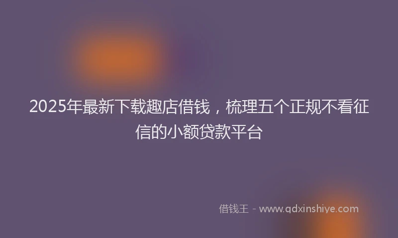 2025年最新下载趣店借钱，梳理五个正规不看征信的小额贷款平台
