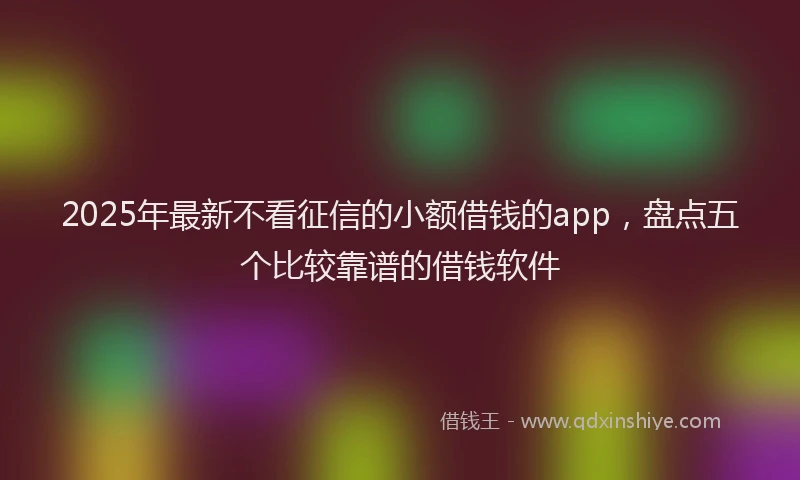 2025年最新不看征信的小额借钱的app，盘点五个比较靠谱的借钱软件