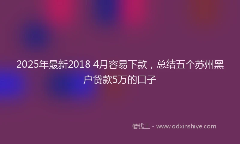 2025年最新2018 4月容易下款，总结五个苏州黑户贷款5万的口子