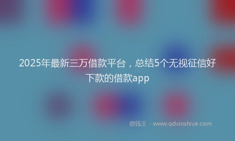 2025年最新三万借款平台，总结5个无视征信好下款的借款app