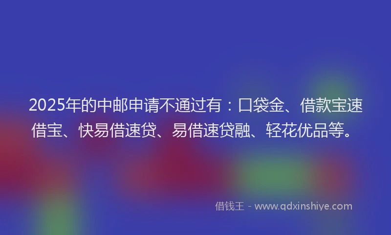 2025年的中邮申请不通过有：口袋金、借款宝速借宝、快易借速贷、易借速贷融、轻花优品等。
