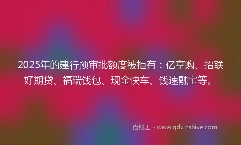 2025年的建行预审批额度被拒有：亿享购、招联好期贷、福瑞钱包、现金快车、钱速融宝等。