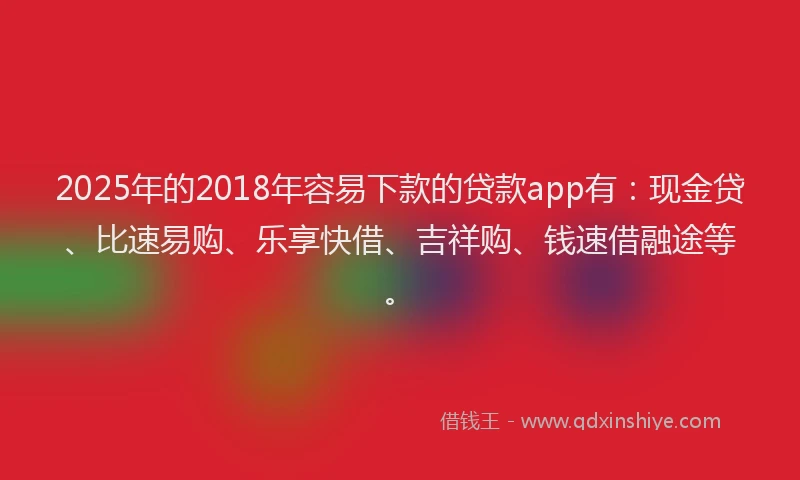 2025年的2018年容易下款的贷款app有：现金贷、比速易购、乐享快借、吉祥购、钱速借融途等。