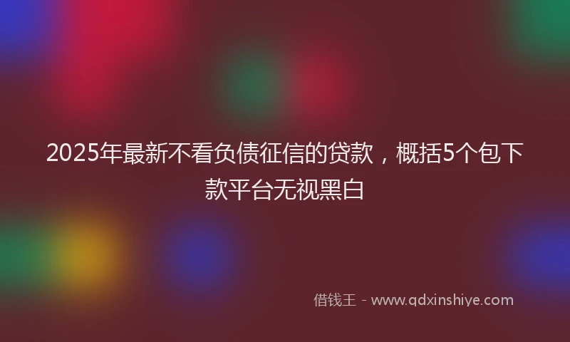 2025年最新不看负债征信的贷款，概括5个包下款平台无视黑白