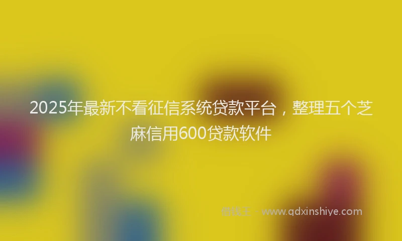 2025年最新不看征信系统贷款平台，整理五个芝麻信用600贷款软件