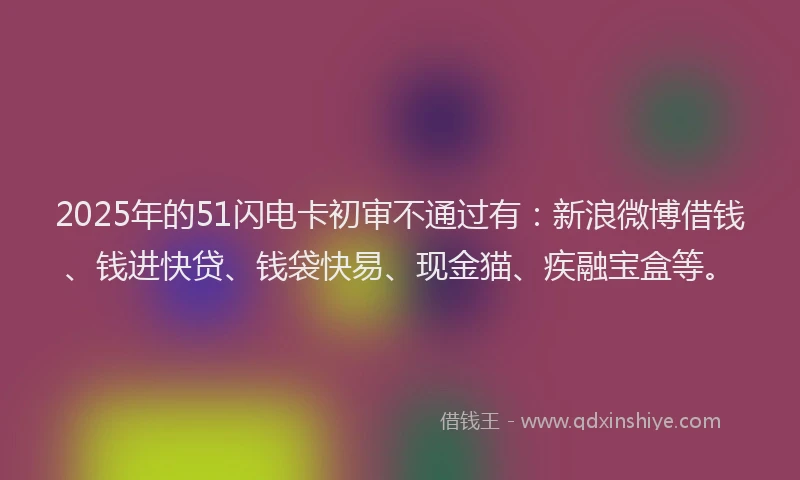 2025年的51闪电卡初审不通过有：新浪微博借钱、钱进快贷、钱袋快易、现金猫、疾融宝盒等。