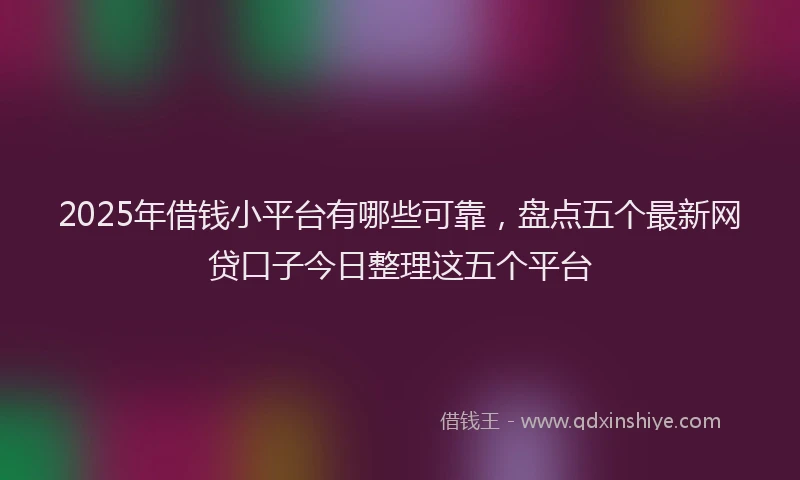 2025年借钱小平台有哪些可靠，盘点五个最新网贷口子今日整理这五个平台