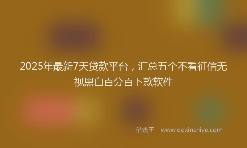 2025年最新7天贷款平台，汇总五个不看征信无视黑白百分百下款软件