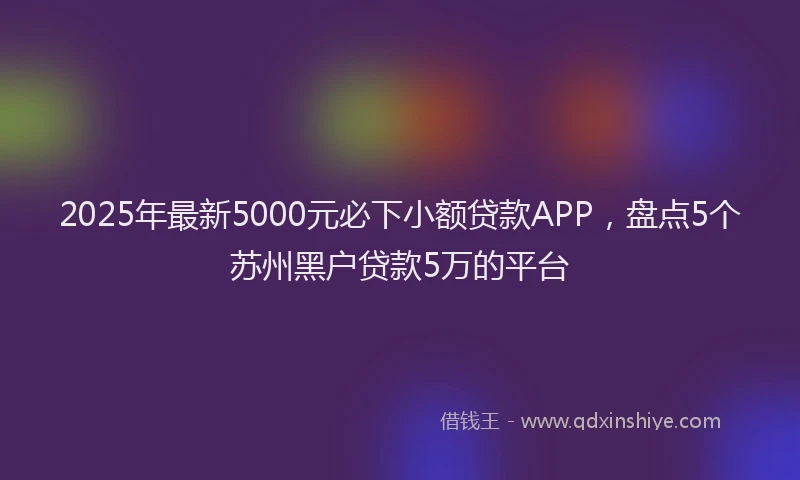 2025年最新5000元必下小额贷款APP，盘点5个苏州黑户贷款5万的平台
