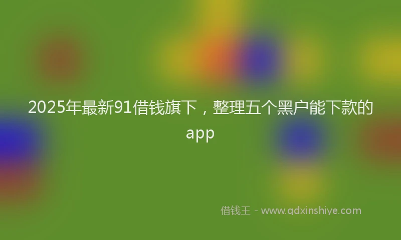 2025年最新91借钱旗下，整理五个黑户能下款的app