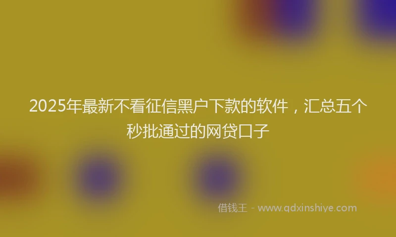 2025年最新不看征信黑户下款的软件，汇总五个秒批通过的网贷口子