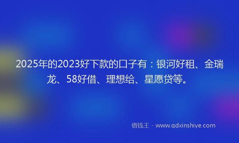 2025年的2023好下款的口子有：银河好租、金瑞龙、58好借、理想给、星愿贷等。