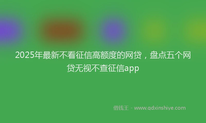 2025年最新不看征信高额度的网贷，盘点五个网贷无视不查征信app