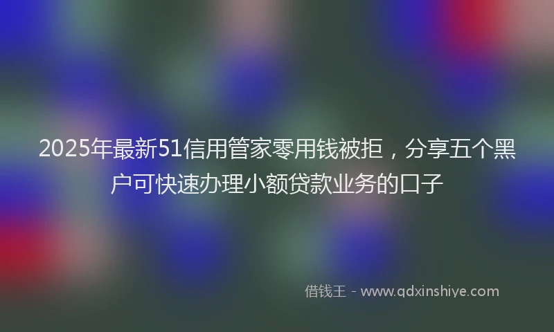 2025年最新51信用管家零用钱被拒，分享五个黑户可快速办理小额贷款业务的口子