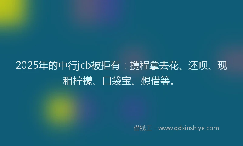 2025年的中行jcb被拒有：携程拿去花、还呗、现租柠檬、口袋宝、想借等。