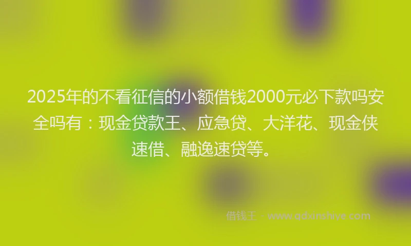 2025年的不看征信的小额借钱2000元必下款吗安全吗有：现金贷款王、应急贷、大洋花、现金侠速借、融逸速贷等。
