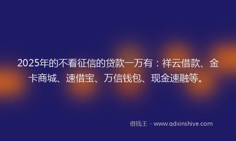 2025年的不看征信的贷款一万有：祥云借款、金卡商城、速借宝、万信钱包、现金速融等。