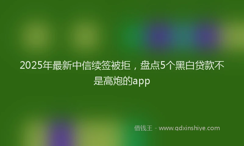 2025年最新中信续签被拒，盘点5个黑白贷款不是高炮的app