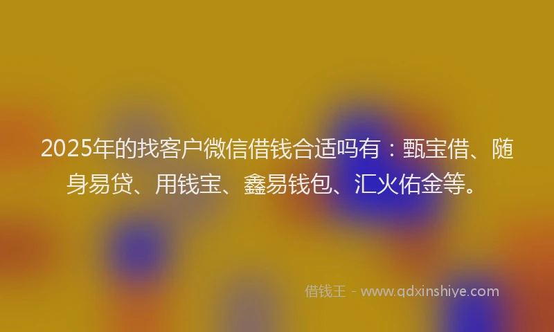 2025年的找客户微信借钱合适吗有：甄宝借、随身易贷、用钱宝、鑫易钱包、汇火佑金等。