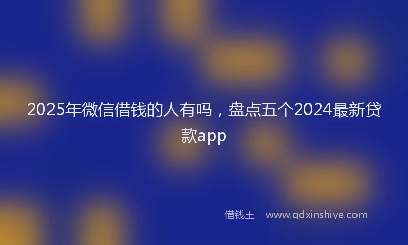 2025年微信借钱的人有吗，盘点五个2024最新贷款app