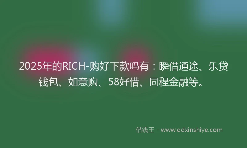 2025年的RICH-购好下款吗有：瞬借通途、乐贷钱包、如意购、58好借、同程金融等。