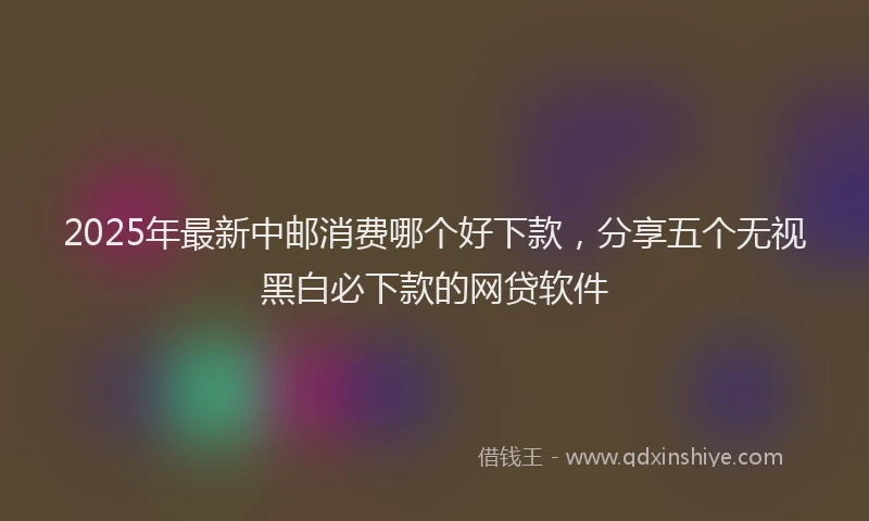 2025年最新中邮消费哪个好下款，分享五个无视黑白必下款的网贷软件