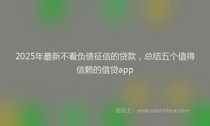 2025年最新不看负债征信的贷款，总结五个值得信赖的借贷app