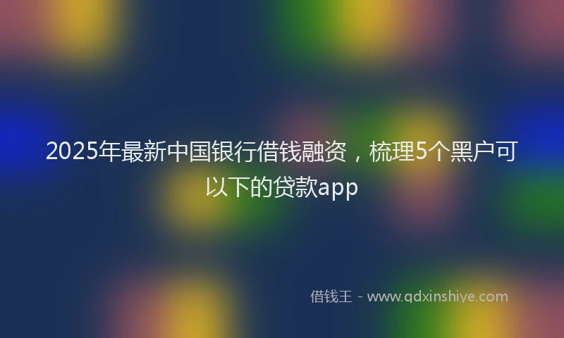 2025年最新中国银行借钱融资，梳理5个黑户可以下的贷款app