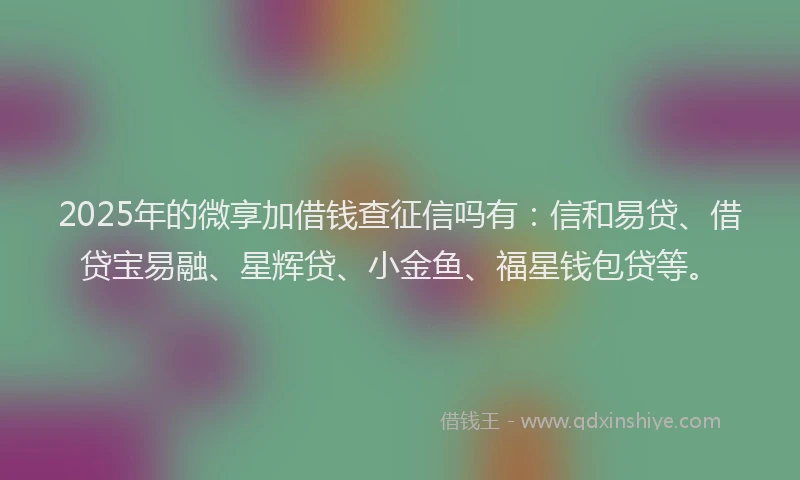 2025年的微享加借钱查征信吗有：信和易贷、借贷宝易融、星辉贷、小金鱼、福星钱包贷等。