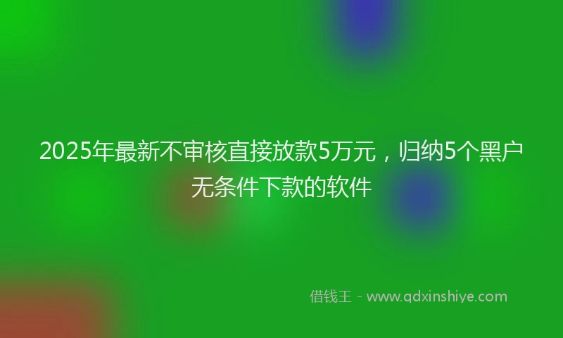 2025年最新不审核直接放款5万元，归纳5个黑户无条件下款的软件