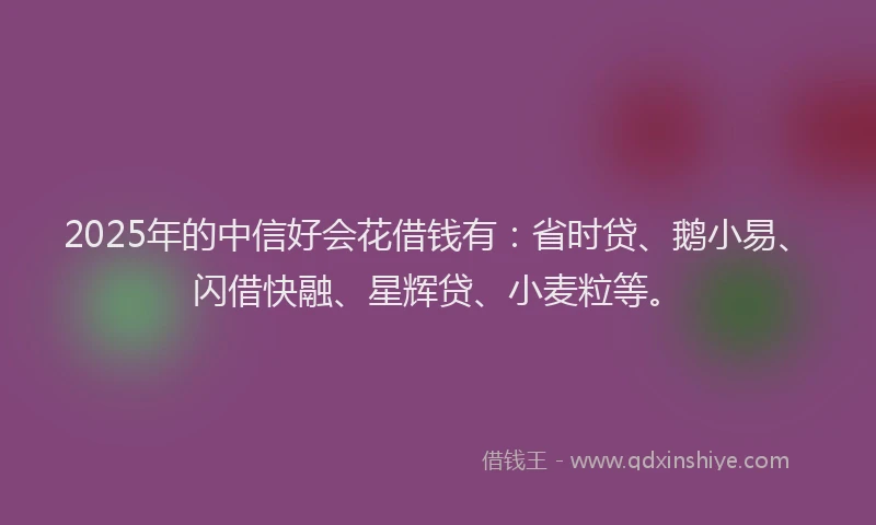 2025年的中信好会花借钱有：省时贷、鹅小易、闪借快融、星辉贷、小麦粒等。