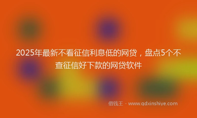 2025年最新不看征信利息低的网贷，盘点5个不查征信好下款的网贷软件