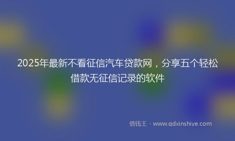 2025年最新不看征信汽车贷款网，分享五个轻松借款无征信记录的软件