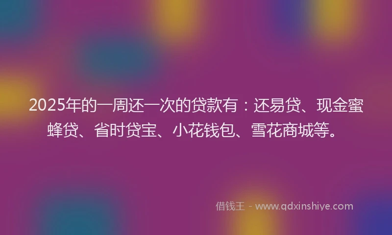 2025年的一周还一次的贷款有：还易贷、现金蜜蜂贷、省时贷宝、小花钱包、雪花商城等。