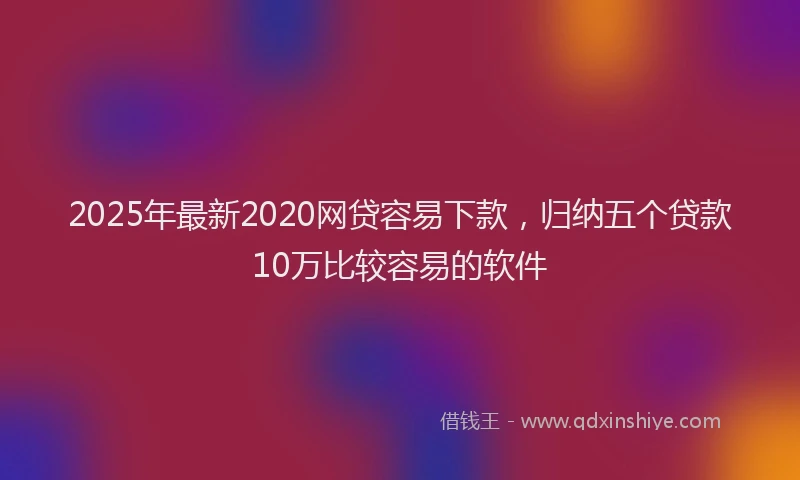 2025年最新2020网贷容易下款，归纳五个贷款10万比较容易的软件