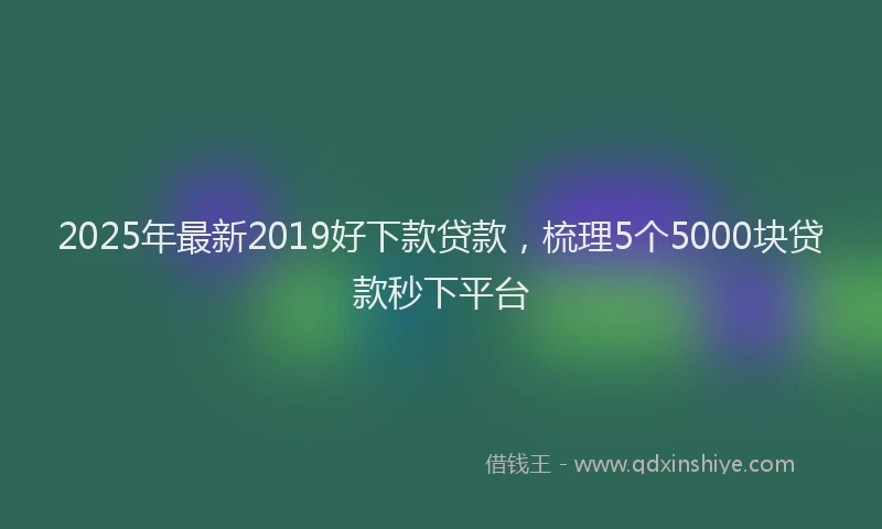 2025年最新2019好下款贷款，梳理5个5000块贷款秒下平台