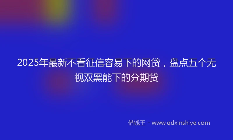 2025年最新不看征信容易下的网贷，盘点五个无视双黑能下的分期贷