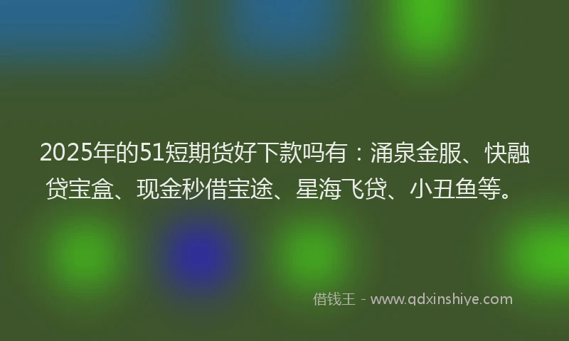2025年的51短期货好下款吗有：涌泉金服、快融贷宝盒、现金秒借宝途、星海飞贷、小丑鱼等。