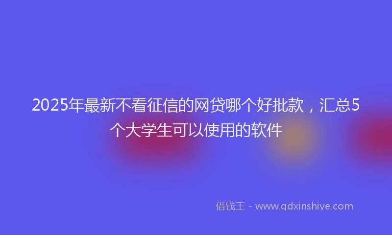 2025年最新不看征信的网贷哪个好批款，汇总5个大学生可以使用的软件