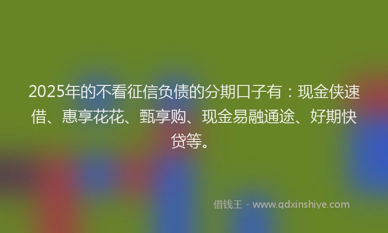 2025年的不看征信负债的分期口子有：现金侠速借、惠享花花、甄享购、现金易融通途、好期快贷等。