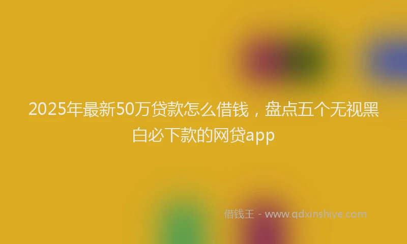 2025年最新50万贷款怎么借钱，盘点五个无视黑白必下款的网贷app