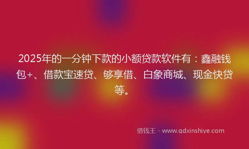 2025年的一分钟下款的小额贷款软件有：鑫融钱包+、借款宝速贷、够享借、白象商城、现金快贷等。