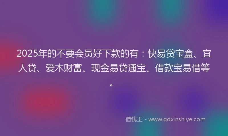 2025年的不要会员好下款的有：快易贷宝盒、宜人贷、爱木财富、现金易贷通宝、借款宝易借等。