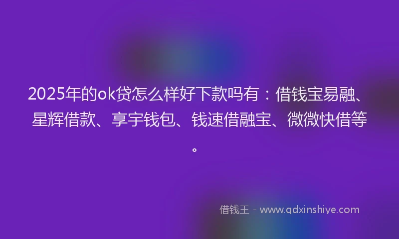 2025年的ok贷怎么样好下款吗有：借钱宝易融、星辉借款、享宇钱包、钱速借融宝、微微快借等。
