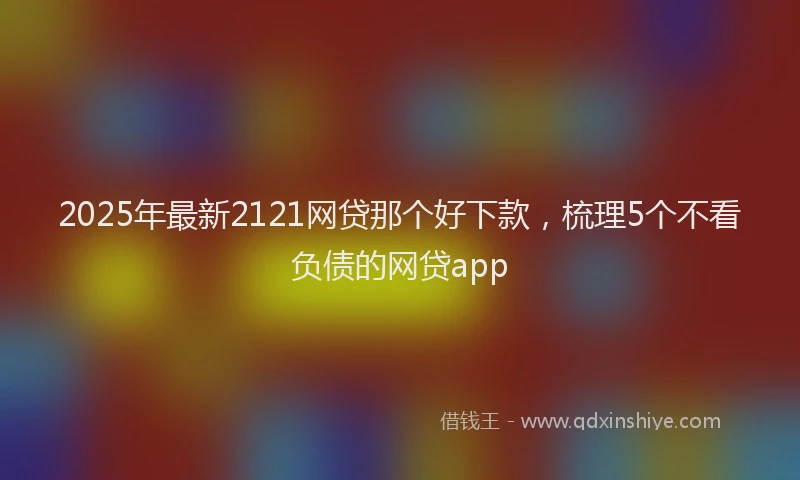 2025年最新2121网贷那个好下款，梳理5个不看负债的网贷app