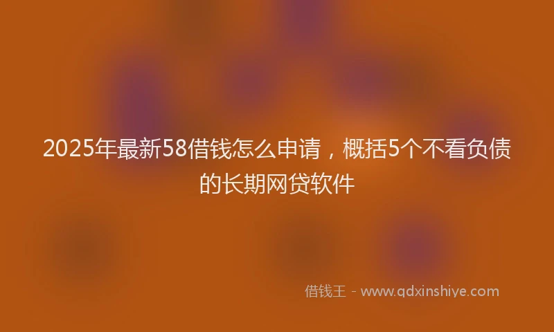 2025年最新58借钱怎么申请，概括5个不看负债的长期网贷软件