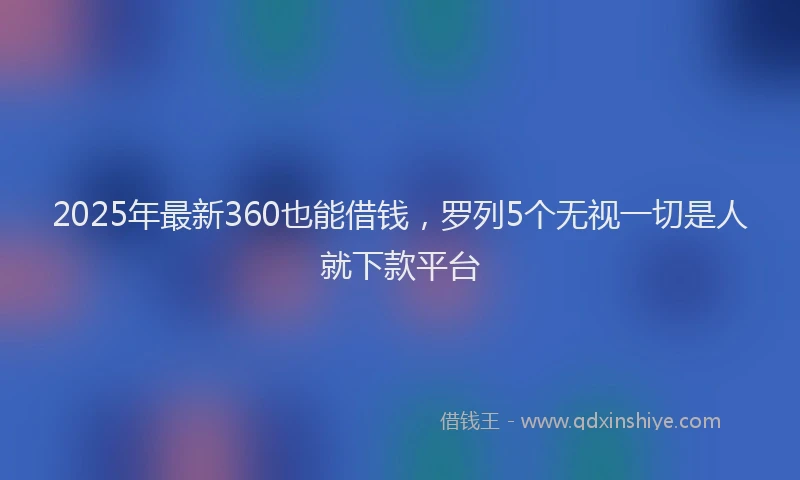 2025年最新360也能借钱，罗列5个无视一切是人就下款平台