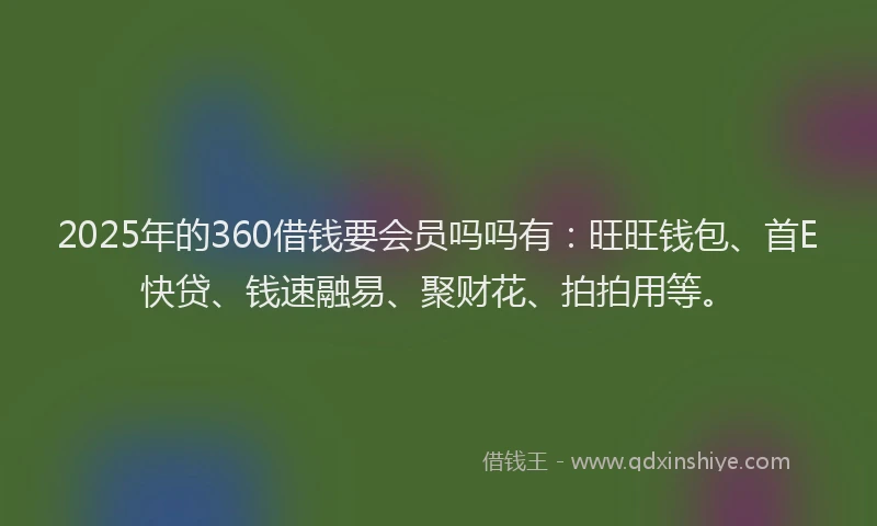 2025年的360借钱要会员吗吗有：旺旺钱包、首E快贷、钱速融易、聚财花、拍拍用等。