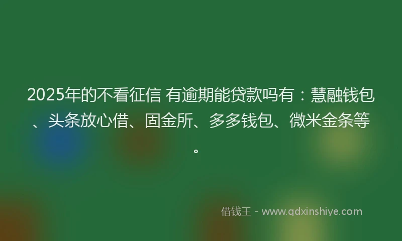 2025年的不看征信 有逾期能贷款吗有：慧融钱包、头条放心借、固金所、多多钱包、微米金条等。