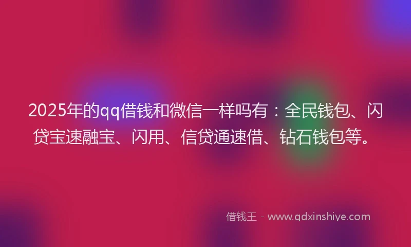 2025年的qq借钱和微信一样吗有：全民钱包、闪贷宝速融宝、闪用、信贷通速借、钻石钱包等。